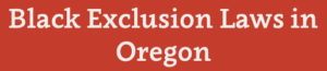 Black Exclusion Laws in Oregon Black Exclusion Laws in Oregon